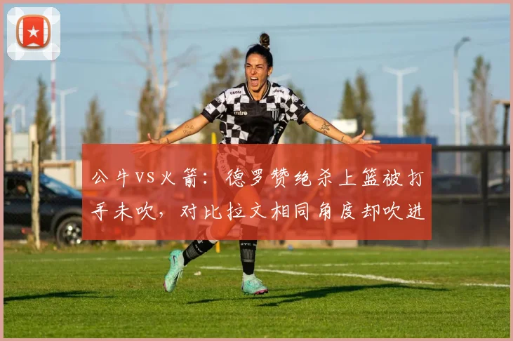 公牛vs火箭：德罗赞绝杀上篮被打手未吹，对比拉文相同角度却吹进攻犯规，争议判罚影响胜负？