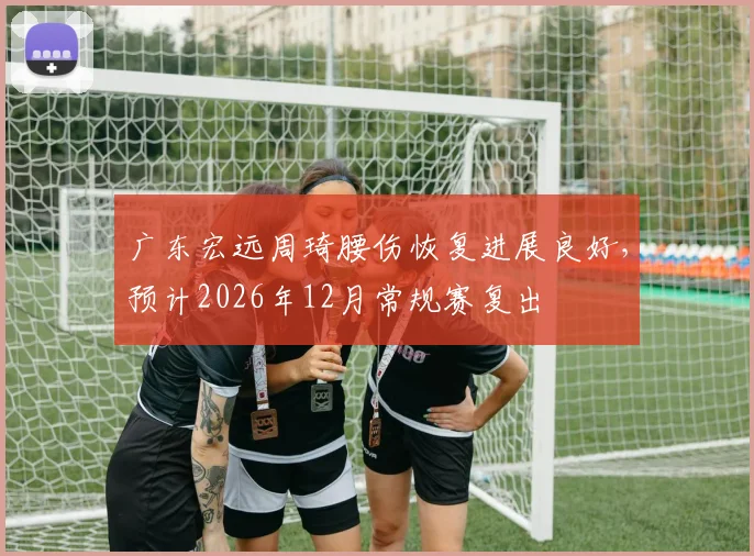 广东宏远周琦腰伤恢复进展良好，预计2026年12月常规赛复出