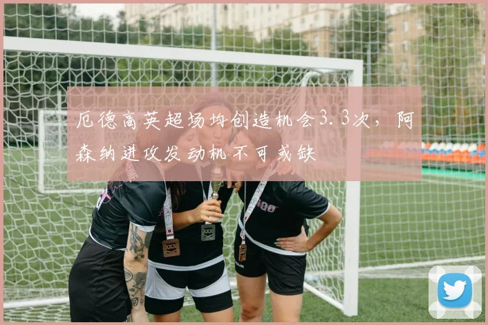 厄德高英超场均创造机会3.3次，阿森纳进攻发动机不可或缺